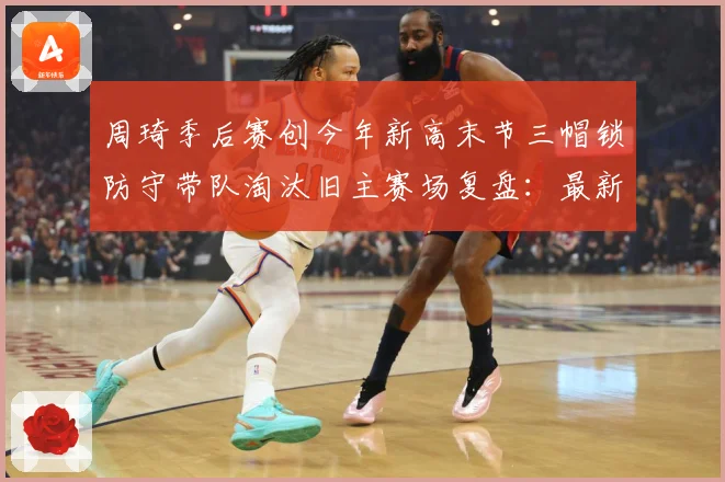 周琦季后赛创今年新高末节三帽锁防守带队淘汰旧主赛场复盘：最新赛事动态与深度分析