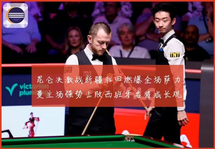 昆仑决激战新疆和田燃爆全场萨力曼主场强势击败西班牙名将成长观察：最新赛事动态与深度分析