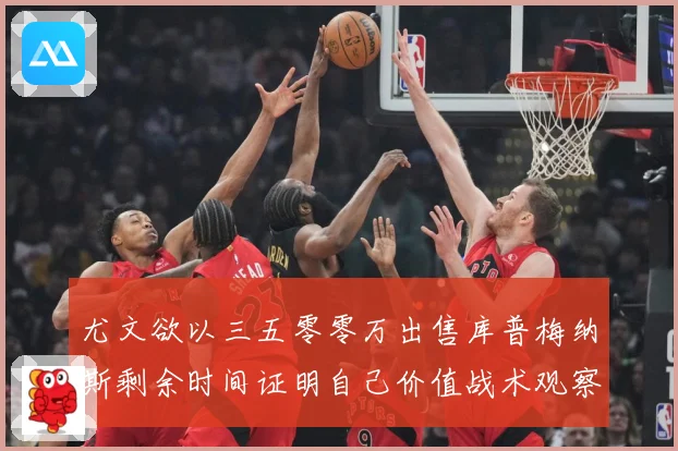 尤文欲以三五零零万出售库普梅纳斯剩余时间证明自己价值战术观察：最新赛事动态与深度分析
