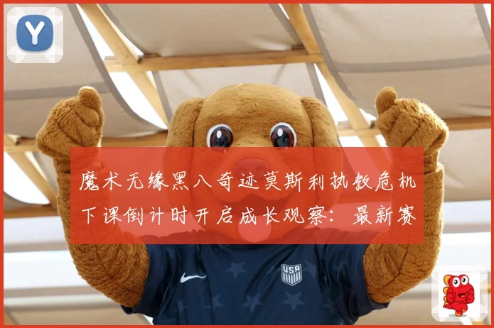 魔术无缘黑八奇迹莫斯利执教危机下课倒计时开启成长观察：最新赛事动态与深度分析