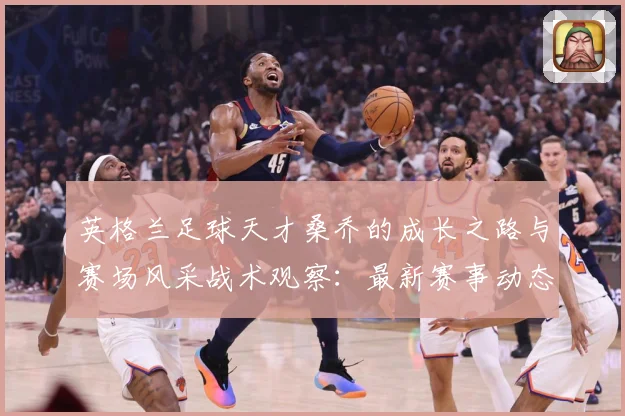英格兰足球天才桑乔的成长之路与赛场风采战术观察：最新赛事动态与深度分析