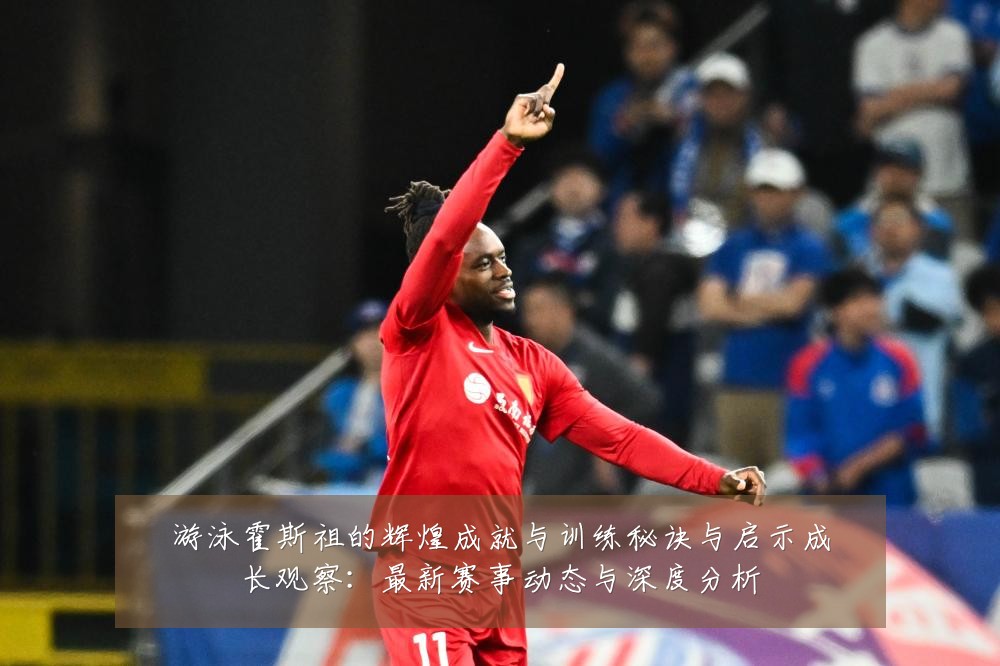 游泳霍斯祖的辉煌成就与训练秘诀与启示成长观察:最新赛事动态与深度分析