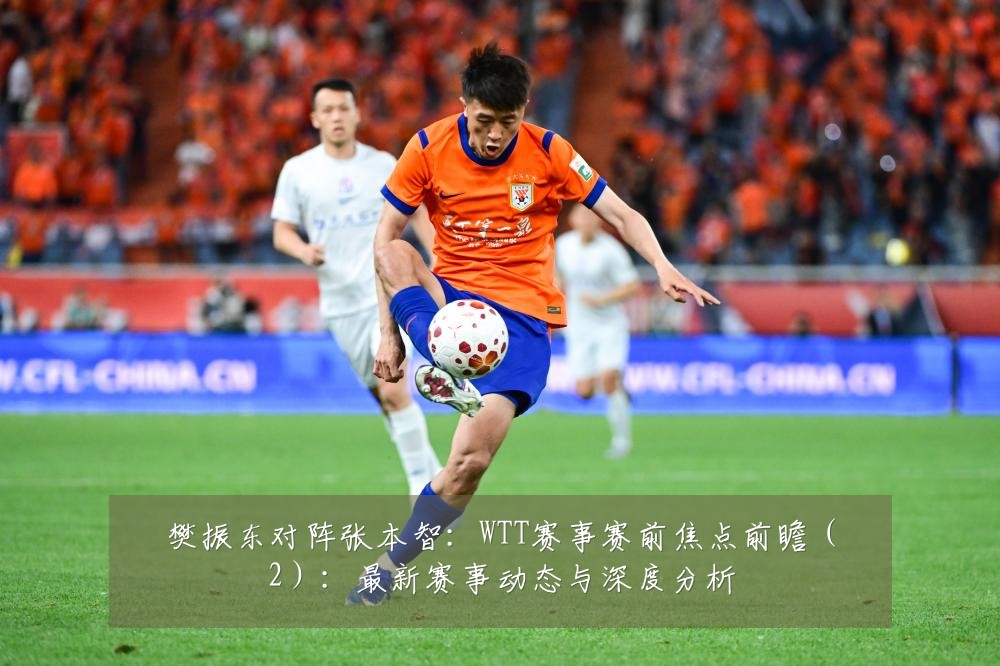 樊振东对阵张本智:WTT赛事赛前焦点前瞻(2):最新赛事动态与深度分析