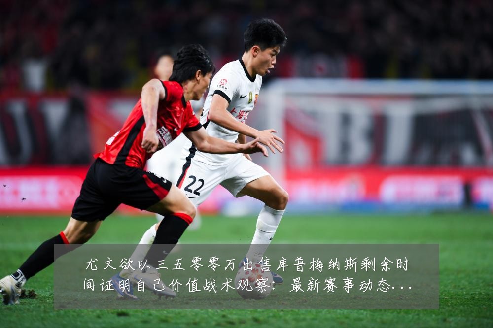 尤文欲以三五零零万出售库普梅纳斯剩余时间证明自己价值战术观察：最新赛事动态与深度分析