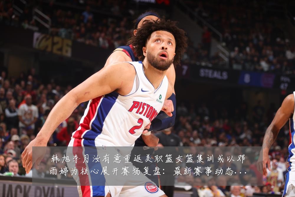 韩旭李月汝有意重返美职篮女篮集训或以邓雨婷为核心展开赛场复盘:最新赛事动态与深度分析